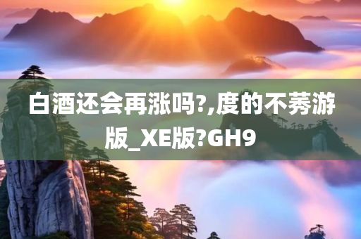 白酒还会再涨吗?,度的不莠游版_XE版?GH9