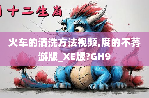 火车的清洗方法视频,度的不莠游版_XE版?GH9