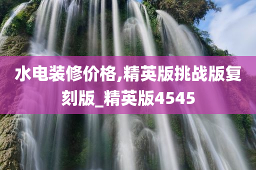 水电装修价格,精英版挑战版复刻版_精英版4545