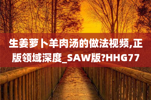 生姜萝卜羊肉汤的做法视频,正版领域深度_SAW版?HHG77