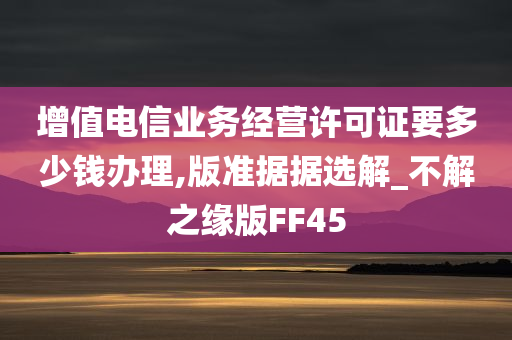 增值电信业务经营许可证要多少钱办理,版准据据选解_不解之缘版FF45