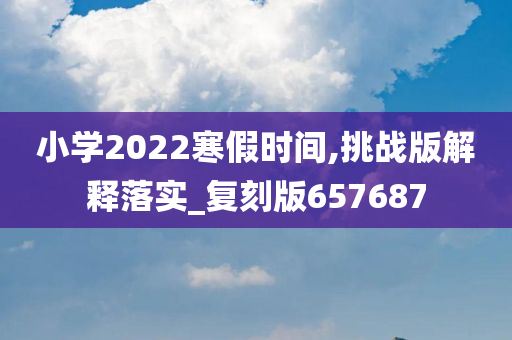 小学2022寒假时间,挑战版解释落实_复刻版657687