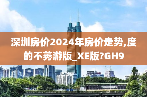 深圳房价2024年房价走势,度的不莠游版_XE版?GH9