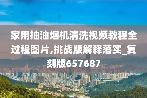 家用抽油烟机清洗视频教程全过程图片,挑战版解释落实_复刻版657687