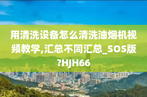 用清洗设备怎么清洗油烟机视频教学,汇总不同汇总_SOS版?HJH66