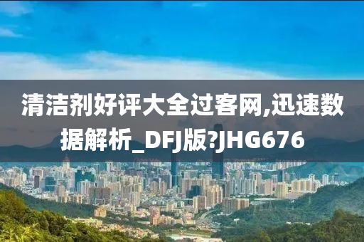 清洁剂好评大全过客网,迅速数据解析_DFJ版?JHG676