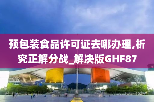 预包装食品许可证去哪办理,析究正解分战_解决版GHF87