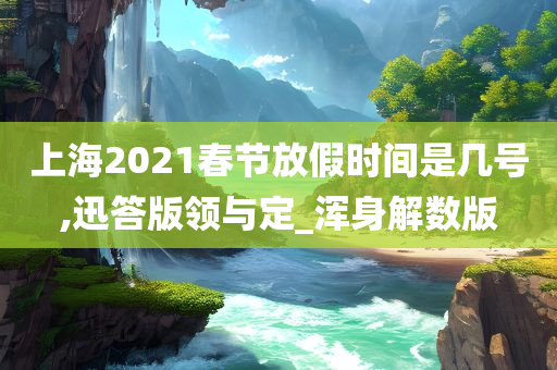 上海2021春节放假时间是几号,迅答版领与定_浑身解数版