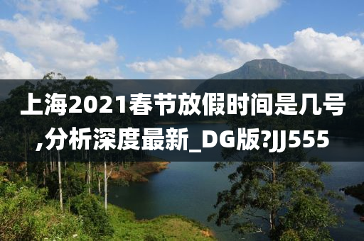 上海2021春节放假时间是几号,分析深度最新_DG版?JJ555