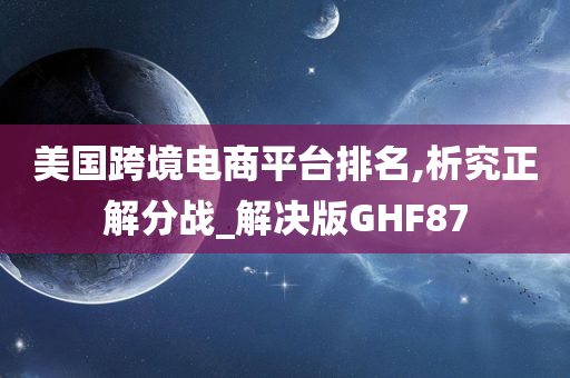 美国跨境电商平台排名,析究正解分战_解决版GHF87