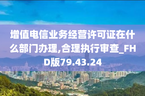 增值电信业务经营许可证在什么部门办理,合理执行审查_FHD版79.43.24