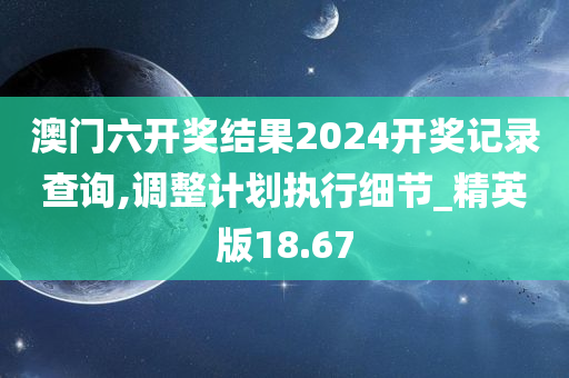 澳门六开奖结果2024开奖记录查询,调整计划执行细节_精英版18.67