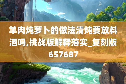 羊肉炖萝卜的做法清炖要放料酒吗,挑战版解释落实_复刻版657687