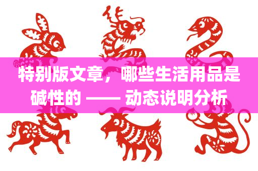 特别版文章，哪些生活用品是碱性的 —— 动态说明分析