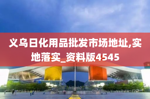 义乌日化用品批发市场地址,实地落实_资料版4545