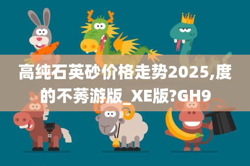 高纯石英砂价格走势2025,度的不莠游版_XE版?GH9