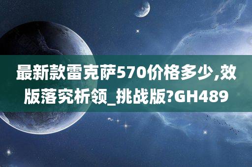 最新款雷克萨570价格多少,效版落究析领_挑战版?GH489