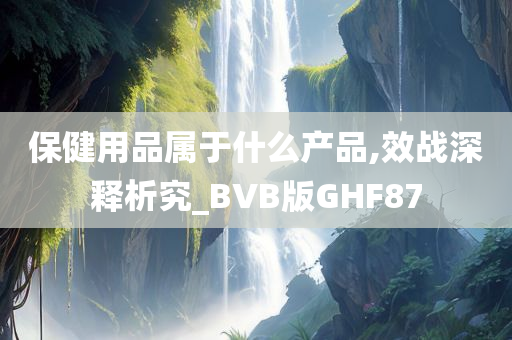 保健用品属于什么产品,效战深释析究_BVB版GHF87