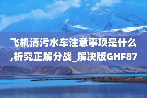 飞机清污水车注意事项是什么,析究正解分战_解决版GHF87