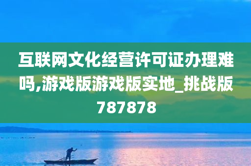 互联网文化经营许可证办理难吗,游戏版游戏版实地_挑战版787878