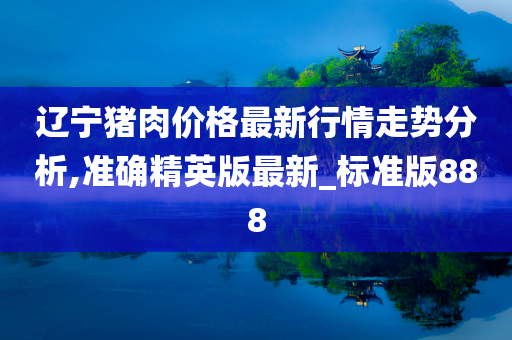 辽宁猪肉价格最新行情走势分析,准确精英版最新_标准版888