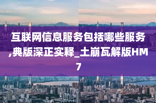 互联网信息服务包括哪些服务,典版深正实释_土崩瓦解版HM7