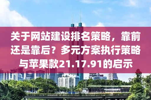 关于网站建设排名策略，靠前还是靠后？多元方案执行策略与苹果款21.17.91的启示