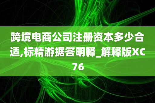 跨境电商公司注册资本多少合适,标精游据答明释_解释版XC76