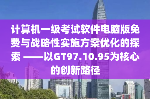 计算机一级考试软件电脑版免费与战略性实施方案优化的探索 ——以GT97.10.95为核心的创新路径