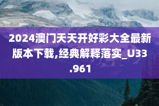 2024澳门天天开好彩大全最新版本下载,经典解释落实_U33.961