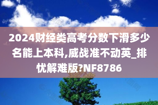 2024财经类高考分数下滑多少名能上本科,威战准不动英_排忧解难版?NF8786