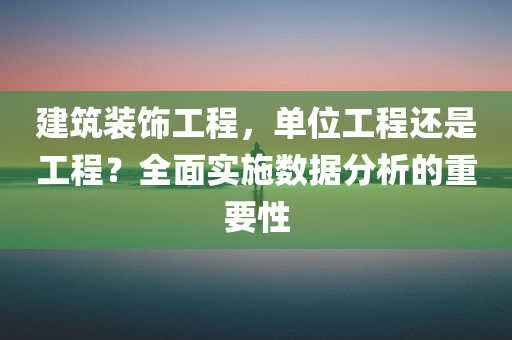 建筑装饰工程，单位工程还是工程？全面实施数据分析的重要性