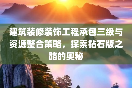 建筑装修装饰工程承包三级与资源整合策略，探索钻石版之路的奥秘