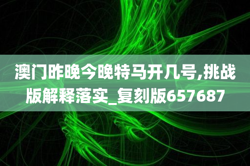 澳门昨晚今晚特马开几号,挑战版解释落实_复刻版657687