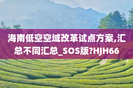 海南低空空域改革试点方案,汇总不同汇总_SOS版?HJH66