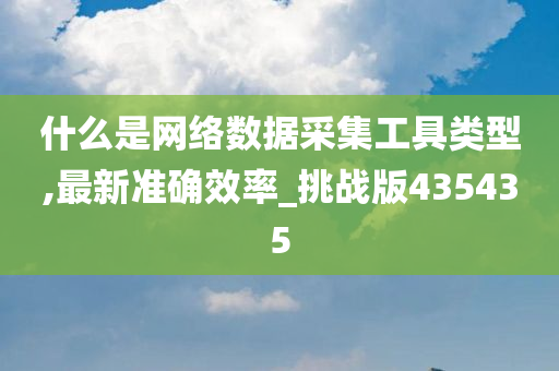 什么是网络数据采集工具类型,最新准确效率_挑战版435435