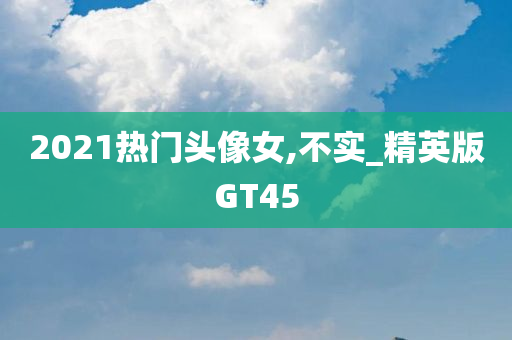 2021热门头像女,不实_精英版GT45