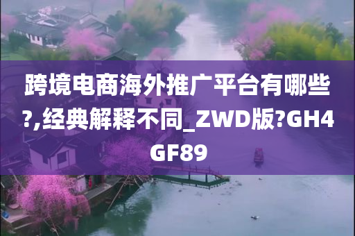 跨境电商海外推广平台有哪些?,经典解释不同_ZWD版?GH4GF89