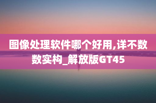 图像处理软件哪个好用,详不数数实构_解放版GT45