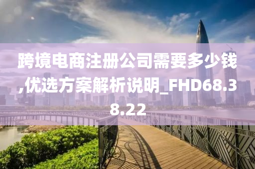 跨境电商注册公司需要多少钱,优选方案解析说明_FHD68.38.22