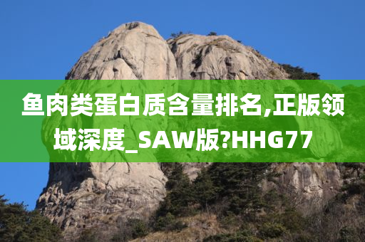 鱼肉类蛋白质含量排名,正版领域深度_SAW版?HHG77