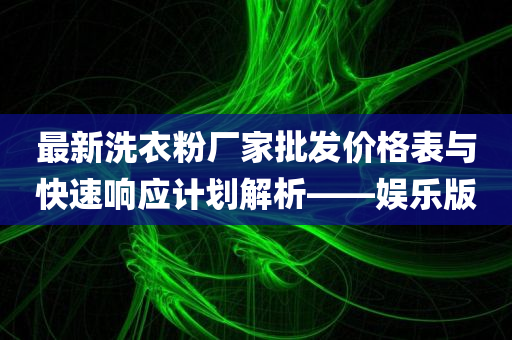 最新洗衣粉厂家批发价格表与快速响应计划解析——娱乐版