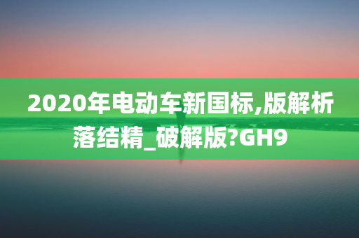 2020年电动车新国标,版解析落结精_破解版?GH9