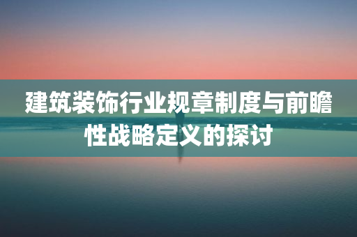 建筑装饰行业规章制度与前瞻性战略定义的探讨