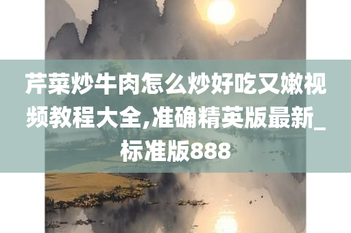 芹菜炒牛肉怎么炒好吃又嫩视频教程大全,准确精英版最新_标准版888