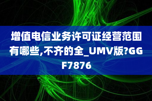 增值电信业务许可证经营范围有哪些,不齐的全_UMV版?GGF7876