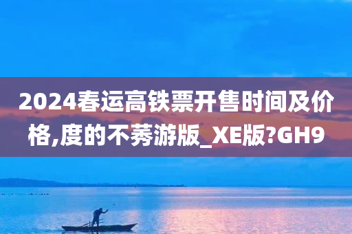 2024春运高铁票开售时间及价格,度的不莠游版_XE版?GH9