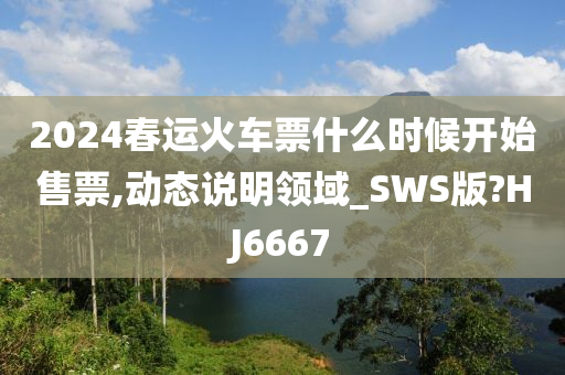 2024春运火车票什么时候开始售票,动态说明领域_SWS版?HJ6667