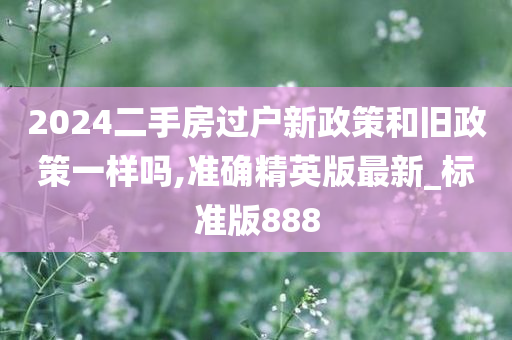 2024二手房过户新政策和旧政策一样吗,准确精英版最新_标准版888