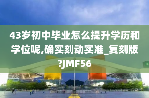 43岁初中毕业怎么提升学历和学位呢,确实刻动实准_复刻版?JMF56